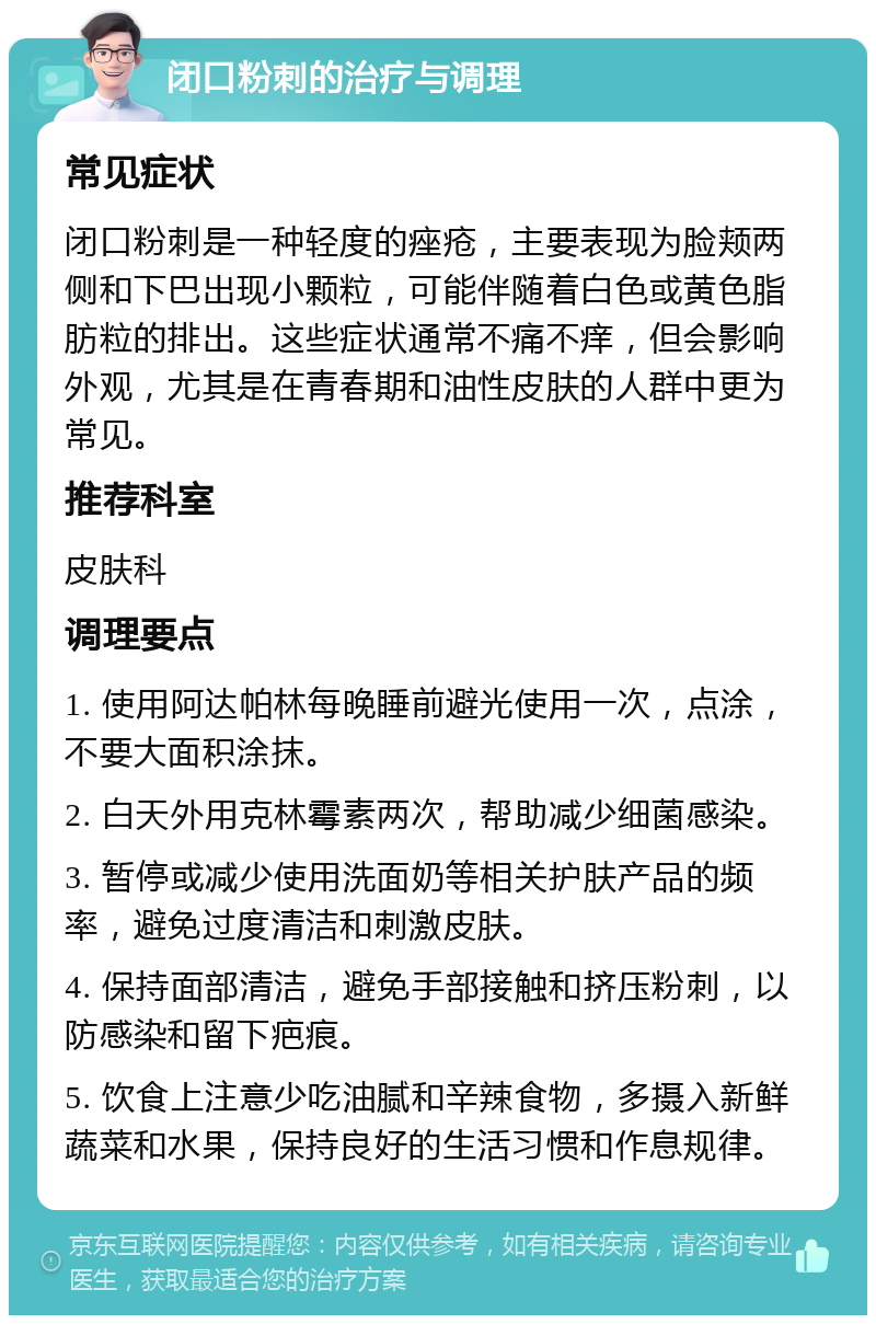 闭口粉刺的治疗与调理 常见症状 闭口粉刺是一种轻度的痤疮，主要表现为脸颊两侧和下巴出现小颗粒，可能伴随着白色或黄色脂肪粒的排出。这些症状通常不痛不痒，但会影响外观，尤其是在青春期和油性皮肤的人群中更为常见。 推荐科室 皮肤科 调理要点 1. 使用阿达帕林每晚睡前避光使用一次，点涂，不要大面积涂抹。 2. 白天外用克林霉素两次，帮助减少细菌感染。 3. 暂停或减少使用洗面奶等相关护肤产品的频率，避免过度清洁和刺激皮肤。 4. 保持面部清洁，避免手部接触和挤压粉刺，以防感染和留下疤痕。 5. 饮食上注意少吃油腻和辛辣食物，多摄入新鲜蔬菜和水果，保持良好的生活习惯和作息规律。