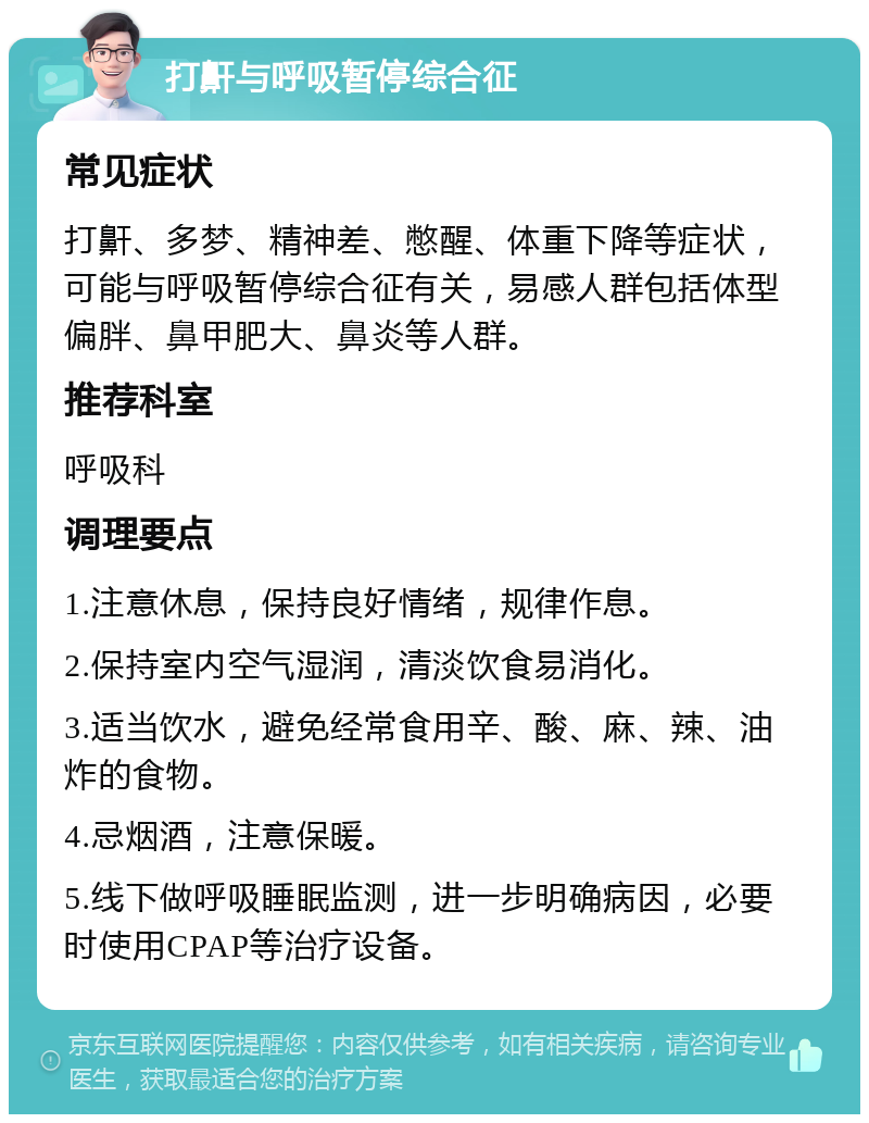 打鼾与呼吸暂停综合征 常见症状 打鼾、多梦、精神差、憋醒、体重下降等症状，可能与呼吸暂停综合征有关，易感人群包括体型偏胖、鼻甲肥大、鼻炎等人群。 推荐科室 呼吸科 调理要点 1.注意休息，保持良好情绪，规律作息。 2.保持室内空气湿润，清淡饮食易消化。 3.适当饮水，避免经常食用辛、酸、麻、辣、油炸的食物。 4.忌烟酒，注意保暖。 5.线下做呼吸睡眠监测，进一步明确病因，必要时使用CPAP等治疗设备。