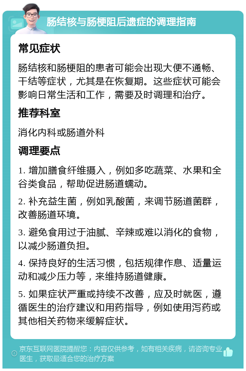 肠结核与肠梗阻后遗症的调理指南 常见症状 肠结核和肠梗阻的患者可能会出现大便不通畅、干结等症状，尤其是在恢复期。这些症状可能会影响日常生活和工作，需要及时调理和治疗。 推荐科室 消化内科或肠道外科 调理要点 1. 增加膳食纤维摄入，例如多吃蔬菜、水果和全谷类食品，帮助促进肠道蠕动。 2. 补充益生菌，例如乳酸菌，来调节肠道菌群，改善肠道环境。 3. 避免食用过于油腻、辛辣或难以消化的食物，以减少肠道负担。 4. 保持良好的生活习惯，包括规律作息、适量运动和减少压力等，来维持肠道健康。 5. 如果症状严重或持续不改善，应及时就医，遵循医生的治疗建议和用药指导，例如使用泻药或其他相关药物来缓解症状。