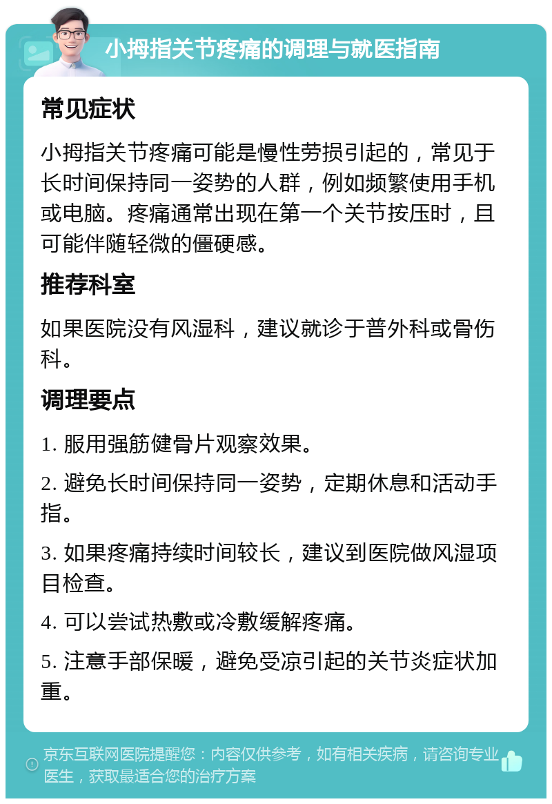 小拇指关节疼痛的调理与就医指南 常见症状 小拇指关节疼痛可能是慢性劳损引起的，常见于长时间保持同一姿势的人群，例如频繁使用手机或电脑。疼痛通常出现在第一个关节按压时，且可能伴随轻微的僵硬感。 推荐科室 如果医院没有风湿科，建议就诊于普外科或骨伤科。 调理要点 1. 服用强筋健骨片观察效果。 2. 避免长时间保持同一姿势，定期休息和活动手指。 3. 如果疼痛持续时间较长，建议到医院做风湿项目检查。 4. 可以尝试热敷或冷敷缓解疼痛。 5. 注意手部保暖，避免受凉引起的关节炎症状加重。