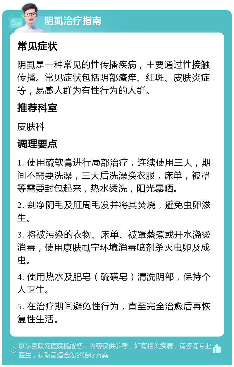 阴虱治疗指南 常见症状 阴虱是一种常见的性传播疾病，主要通过性接触传播。常见症状包括阴部瘙痒、红斑、皮肤炎症等，易感人群为有性行为的人群。 推荐科室 皮肤科 调理要点 1. 使用硫软膏进行局部治疗，连续使用三天，期间不需要洗澡，三天后洗澡换衣服，床单，被罩等需要封包起来，热水烫洗，阳光暴晒。 2. 剃净阴毛及肛周毛发并将其焚烧，避免虫卵滋生。 3. 将被污染的衣物、床单、被罩蒸煮或开水浇烫消毒，使用康肤虱宁环境消毒喷剂杀灭虫卵及成虫。 4. 使用热水及肥皂（硫磺皂）清洗阴部，保持个人卫生。 5. 在治疗期间避免性行为，直至完全治愈后再恢复性生活。