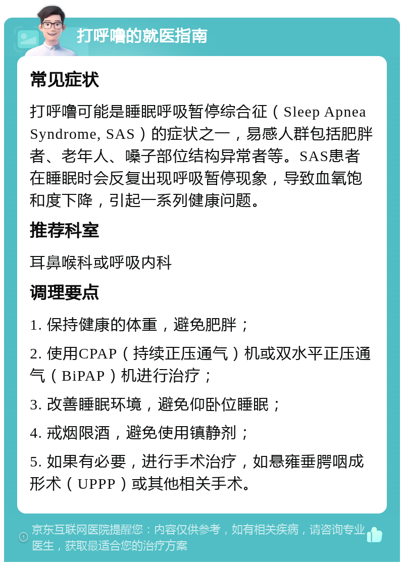 打呼噜的就医指南 常见症状 打呼噜可能是睡眠呼吸暂停综合征（Sleep Apnea Syndrome, SAS）的症状之一，易感人群包括肥胖者、老年人、嗓子部位结构异常者等。SAS患者在睡眠时会反复出现呼吸暂停现象，导致血氧饱和度下降，引起一系列健康问题。 推荐科室 耳鼻喉科或呼吸内科 调理要点 1. 保持健康的体重，避免肥胖； 2. 使用CPAP（持续正压通气）机或双水平正压通气（BiPAP）机进行治疗； 3. 改善睡眠环境，避免仰卧位睡眠； 4. 戒烟限酒，避免使用镇静剂； 5. 如果有必要，进行手术治疗，如悬雍垂腭咽成形术（UPPP）或其他相关手术。