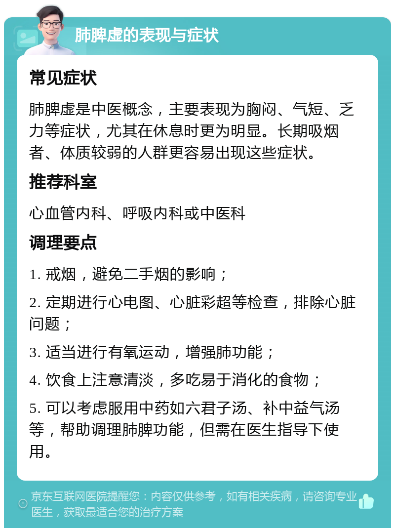 肺脾虚的表现与症状 常见症状 肺脾虚是中医概念，主要表现为胸闷、气短、乏力等症状，尤其在休息时更为明显。长期吸烟者、体质较弱的人群更容易出现这些症状。 推荐科室 心血管内科、呼吸内科或中医科 调理要点 1. 戒烟，避免二手烟的影响； 2. 定期进行心电图、心脏彩超等检查，排除心脏问题； 3. 适当进行有氧运动，增强肺功能； 4. 饮食上注意清淡，多吃易于消化的食物； 5. 可以考虑服用中药如六君子汤、补中益气汤等，帮助调理肺脾功能，但需在医生指导下使用。