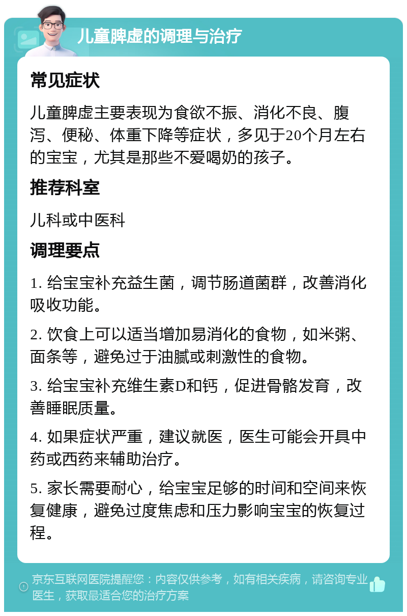 儿童脾虚的调理与治疗 常见症状 儿童脾虚主要表现为食欲不振、消化不良、腹泻、便秘、体重下降等症状，多见于20个月左右的宝宝，尤其是那些不爱喝奶的孩子。 推荐科室 儿科或中医科 调理要点 1. 给宝宝补充益生菌，调节肠道菌群，改善消化吸收功能。 2. 饮食上可以适当增加易消化的食物，如米粥、面条等，避免过于油腻或刺激性的食物。 3. 给宝宝补充维生素D和钙，促进骨骼发育，改善睡眠质量。 4. 如果症状严重，建议就医，医生可能会开具中药或西药来辅助治疗。 5. 家长需要耐心，给宝宝足够的时间和空间来恢复健康，避免过度焦虑和压力影响宝宝的恢复过程。