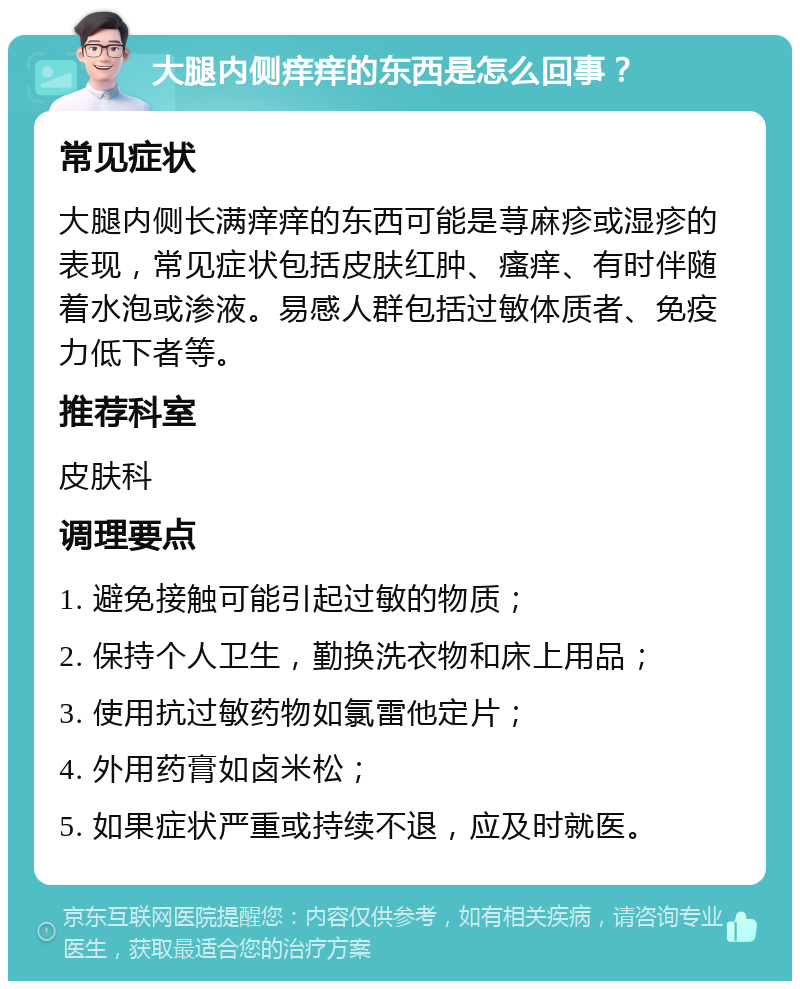 大腿内侧痒痒的东西是怎么回事？ 常见症状 大腿内侧长满痒痒的东西可能是荨麻疹或湿疹的表现，常见症状包括皮肤红肿、瘙痒、有时伴随着水泡或渗液。易感人群包括过敏体质者、免疫力低下者等。 推荐科室 皮肤科 调理要点 1. 避免接触可能引起过敏的物质； 2. 保持个人卫生，勤换洗衣物和床上用品； 3. 使用抗过敏药物如氯雷他定片； 4. 外用药膏如卤米松； 5. 如果症状严重或持续不退，应及时就医。