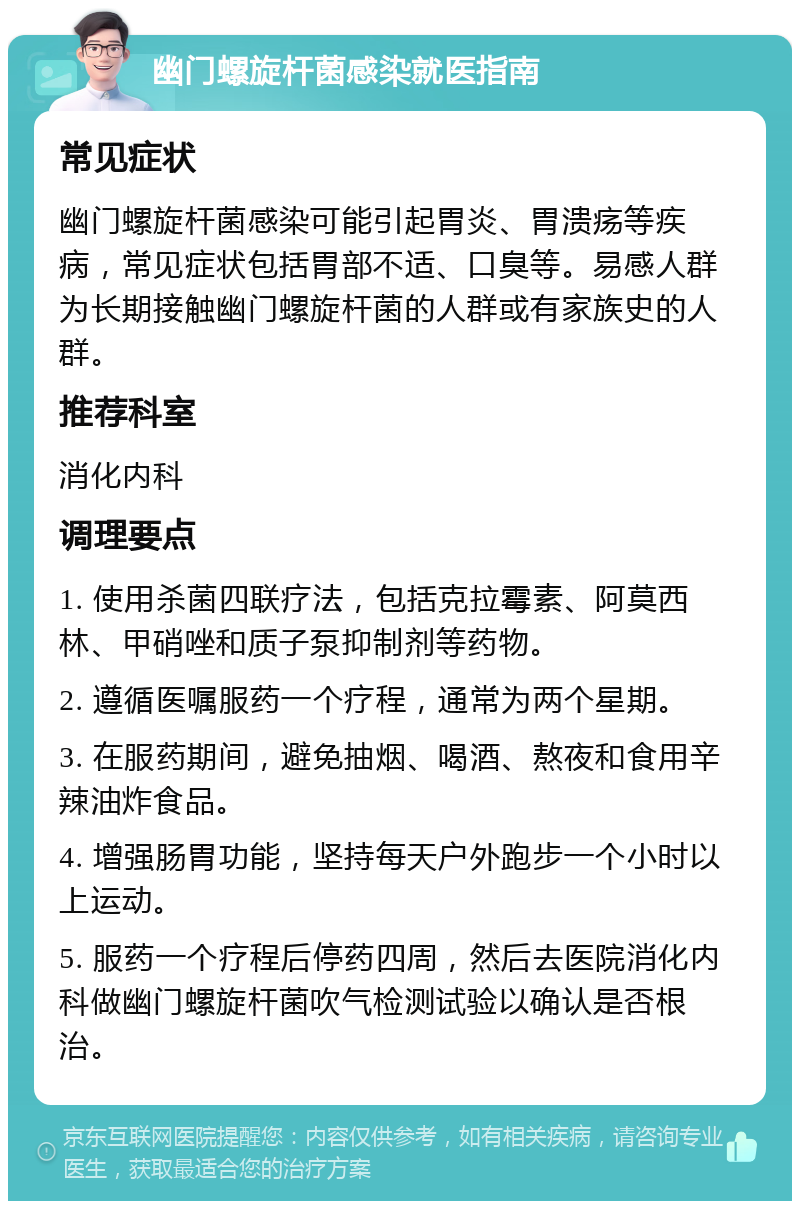 幽门螺旋杆菌感染就医指南 常见症状 幽门螺旋杆菌感染可能引起胃炎、胃溃疡等疾病，常见症状包括胃部不适、口臭等。易感人群为长期接触幽门螺旋杆菌的人群或有家族史的人群。 推荐科室 消化内科 调理要点 1. 使用杀菌四联疗法，包括克拉霉素、阿莫西林、甲硝唑和质子泵抑制剂等药物。 2. 遵循医嘱服药一个疗程，通常为两个星期。 3. 在服药期间，避免抽烟、喝酒、熬夜和食用辛辣油炸食品。 4. 增强肠胃功能，坚持每天户外跑步一个小时以上运动。 5. 服药一个疗程后停药四周，然后去医院消化内科做幽门螺旋杆菌吹气检测试验以确认是否根治。