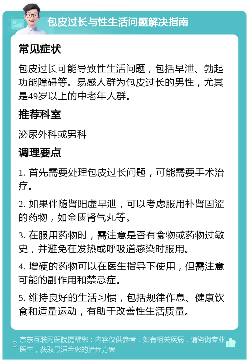 包皮过长与性生活问题解决指南 常见症状 包皮过长可能导致性生活问题，包括早泄、勃起功能障碍等。易感人群为包皮过长的男性，尤其是49岁以上的中老年人群。 推荐科室 泌尿外科或男科 调理要点 1. 首先需要处理包皮过长问题，可能需要手术治疗。 2. 如果伴随肾阳虚早泄，可以考虑服用补肾固涩的药物，如金匮肾气丸等。 3. 在服用药物时，需注意是否有食物或药物过敏史，并避免在发热或呼吸道感染时服用。 4. 增硬的药物可以在医生指导下使用，但需注意可能的副作用和禁忌症。 5. 维持良好的生活习惯，包括规律作息、健康饮食和适量运动，有助于改善性生活质量。