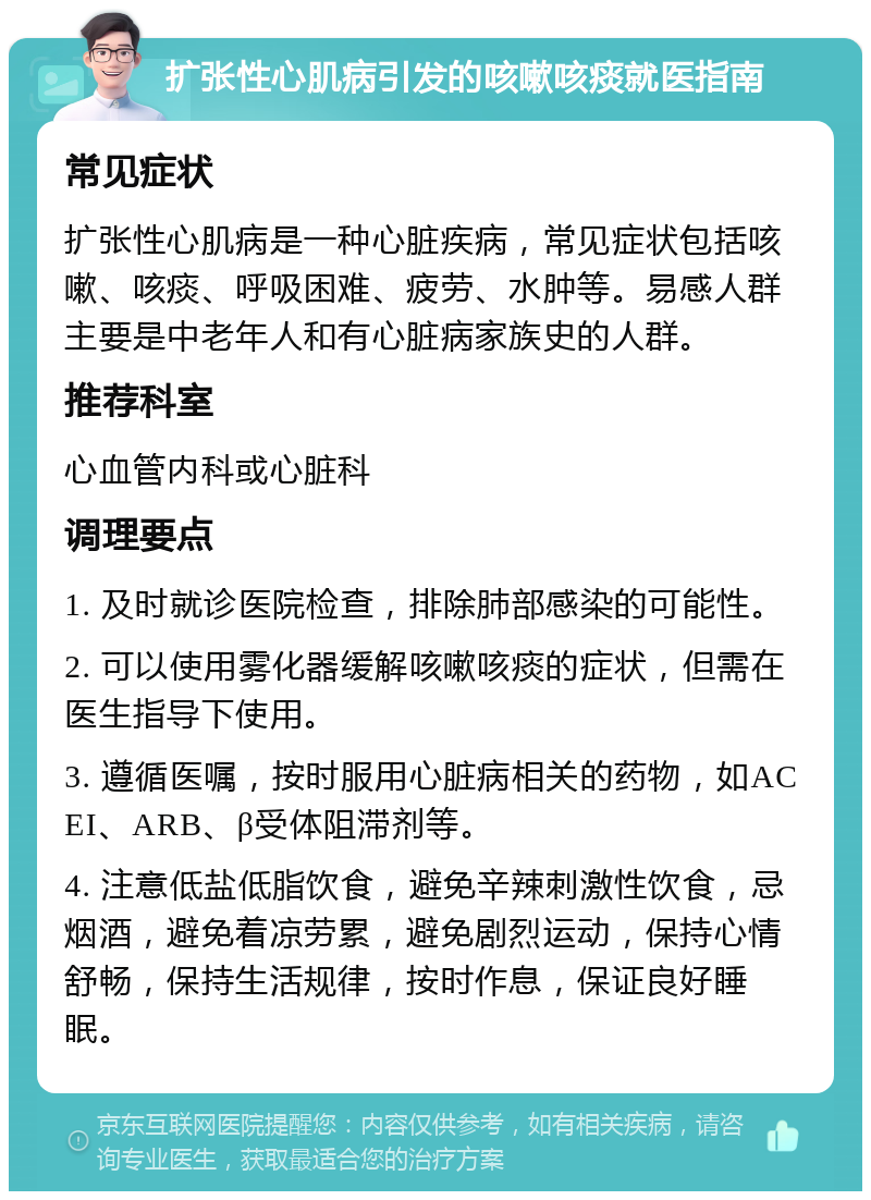 扩张性心肌病引发的咳嗽咳痰就医指南 常见症状 扩张性心肌病是一种心脏疾病，常见症状包括咳嗽、咳痰、呼吸困难、疲劳、水肿等。易感人群主要是中老年人和有心脏病家族史的人群。 推荐科室 心血管内科或心脏科 调理要点 1. 及时就诊医院检查，排除肺部感染的可能性。 2. 可以使用雾化器缓解咳嗽咳痰的症状，但需在医生指导下使用。 3. 遵循医嘱，按时服用心脏病相关的药物，如ACEI、ARB、β受体阻滞剂等。 4. 注意低盐低脂饮食，避免辛辣刺激性饮食，忌烟酒，避免着凉劳累，避免剧烈运动，保持心情舒畅，保持生活规律，按时作息，保证良好睡眠。