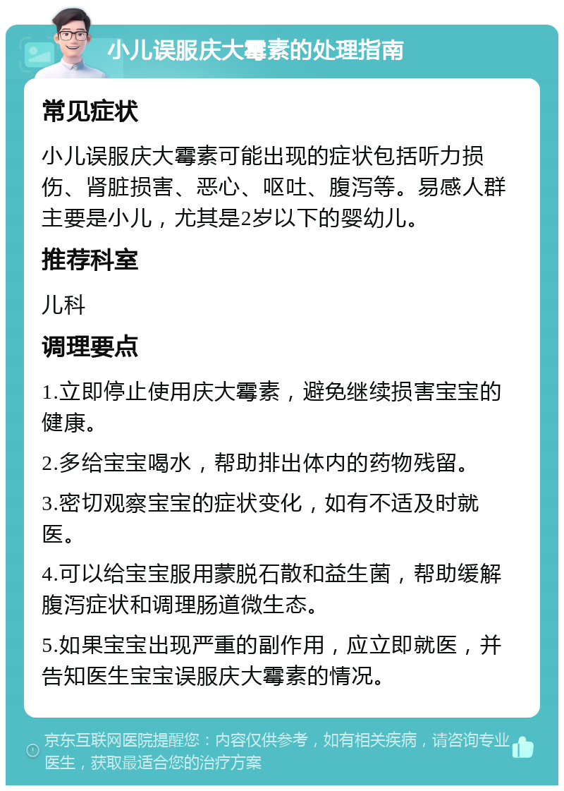 小儿误服庆大霉素的处理指南 常见症状 小儿误服庆大霉素可能出现的症状包括听力损伤、肾脏损害、恶心、呕吐、腹泻等。易感人群主要是小儿，尤其是2岁以下的婴幼儿。 推荐科室 儿科 调理要点 1.立即停止使用庆大霉素，避免继续损害宝宝的健康。 2.多给宝宝喝水，帮助排出体内的药物残留。 3.密切观察宝宝的症状变化，如有不适及时就医。 4.可以给宝宝服用蒙脱石散和益生菌，帮助缓解腹泻症状和调理肠道微生态。 5.如果宝宝出现严重的副作用，应立即就医，并告知医生宝宝误服庆大霉素的情况。