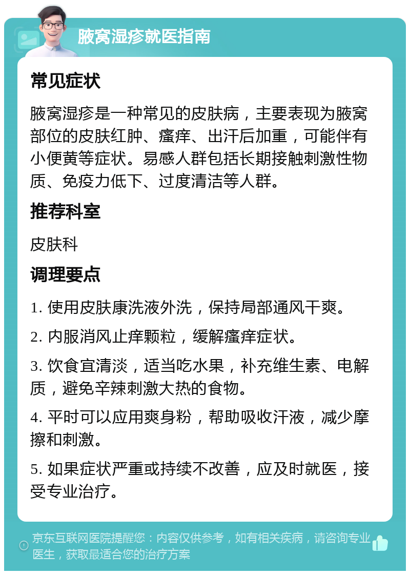 腋窝湿疹就医指南 常见症状 腋窝湿疹是一种常见的皮肤病，主要表现为腋窝部位的皮肤红肿、瘙痒、出汗后加重，可能伴有小便黄等症状。易感人群包括长期接触刺激性物质、免疫力低下、过度清洁等人群。 推荐科室 皮肤科 调理要点 1. 使用皮肤康洗液外洗，保持局部通风干爽。 2. 内服消风止痒颗粒，缓解瘙痒症状。 3. 饮食宜清淡，适当吃水果，补充维生素、电解质，避免辛辣刺激大热的食物。 4. 平时可以应用爽身粉，帮助吸收汗液，减少摩擦和刺激。 5. 如果症状严重或持续不改善，应及时就医，接受专业治疗。