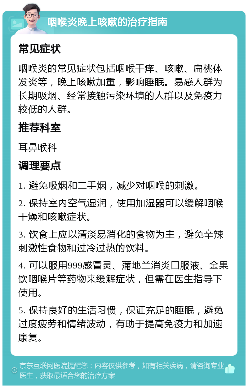 咽喉炎晚上咳嗽的治疗指南 常见症状 咽喉炎的常见症状包括咽喉干痒、咳嗽、扁桃体发炎等，晚上咳嗽加重，影响睡眠。易感人群为长期吸烟、经常接触污染环境的人群以及免疫力较低的人群。 推荐科室 耳鼻喉科 调理要点 1. 避免吸烟和二手烟，减少对咽喉的刺激。 2. 保持室内空气湿润，使用加湿器可以缓解咽喉干燥和咳嗽症状。 3. 饮食上应以清淡易消化的食物为主，避免辛辣刺激性食物和过冷过热的饮料。 4. 可以服用999感冒灵、蒲地兰消炎口服液、金果饮咽喉片等药物来缓解症状，但需在医生指导下使用。 5. 保持良好的生活习惯，保证充足的睡眠，避免过度疲劳和情绪波动，有助于提高免疫力和加速康复。