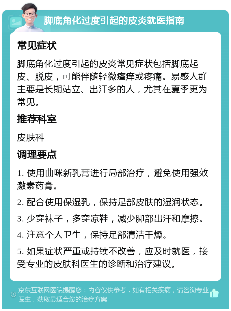 脚底角化过度引起的皮炎就医指南 常见症状 脚底角化过度引起的皮炎常见症状包括脚底起皮、脱皮，可能伴随轻微瘙痒或疼痛。易感人群主要是长期站立、出汗多的人，尤其在夏季更为常见。 推荐科室 皮肤科 调理要点 1. 使用曲咪新乳膏进行局部治疗，避免使用强效激素药膏。 2. 配合使用保湿乳，保持足部皮肤的湿润状态。 3. 少穿袜子，多穿凉鞋，减少脚部出汗和摩擦。 4. 注意个人卫生，保持足部清洁干燥。 5. 如果症状严重或持续不改善，应及时就医，接受专业的皮肤科医生的诊断和治疗建议。