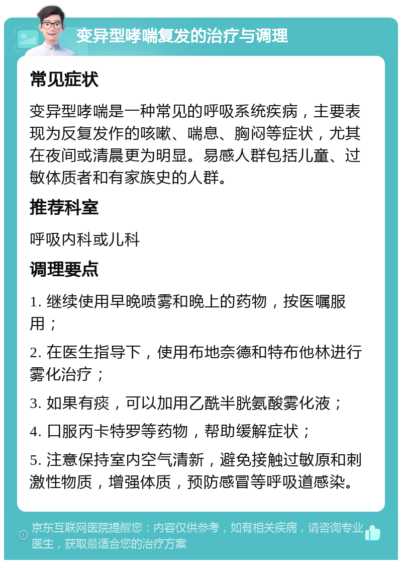 变异型哮喘复发的治疗与调理 常见症状 变异型哮喘是一种常见的呼吸系统疾病，主要表现为反复发作的咳嗽、喘息、胸闷等症状，尤其在夜间或清晨更为明显。易感人群包括儿童、过敏体质者和有家族史的人群。 推荐科室 呼吸内科或儿科 调理要点 1. 继续使用早晚喷雾和晚上的药物，按医嘱服用； 2. 在医生指导下，使用布地奈德和特布他林进行雾化治疗； 3. 如果有痰，可以加用乙酰半胱氨酸雾化液； 4. 口服丙卡特罗等药物，帮助缓解症状； 5. 注意保持室内空气清新，避免接触过敏原和刺激性物质，增强体质，预防感冒等呼吸道感染。