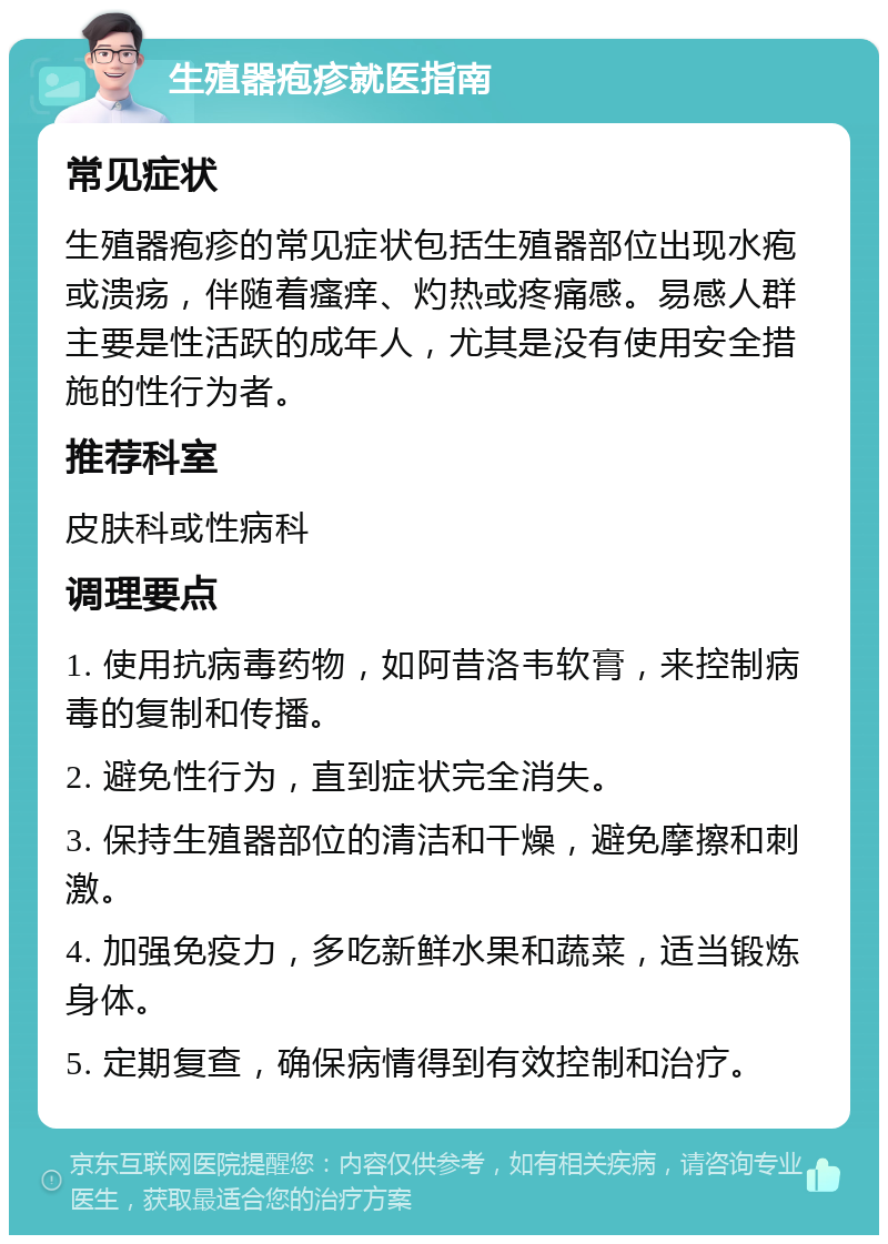 生殖器疱疹就医指南 常见症状 生殖器疱疹的常见症状包括生殖器部位出现水疱或溃疡，伴随着瘙痒、灼热或疼痛感。易感人群主要是性活跃的成年人，尤其是没有使用安全措施的性行为者。 推荐科室 皮肤科或性病科 调理要点 1. 使用抗病毒药物，如阿昔洛韦软膏，来控制病毒的复制和传播。 2. 避免性行为，直到症状完全消失。 3. 保持生殖器部位的清洁和干燥，避免摩擦和刺激。 4. 加强免疫力，多吃新鲜水果和蔬菜，适当锻炼身体。 5. 定期复查，确保病情得到有效控制和治疗。