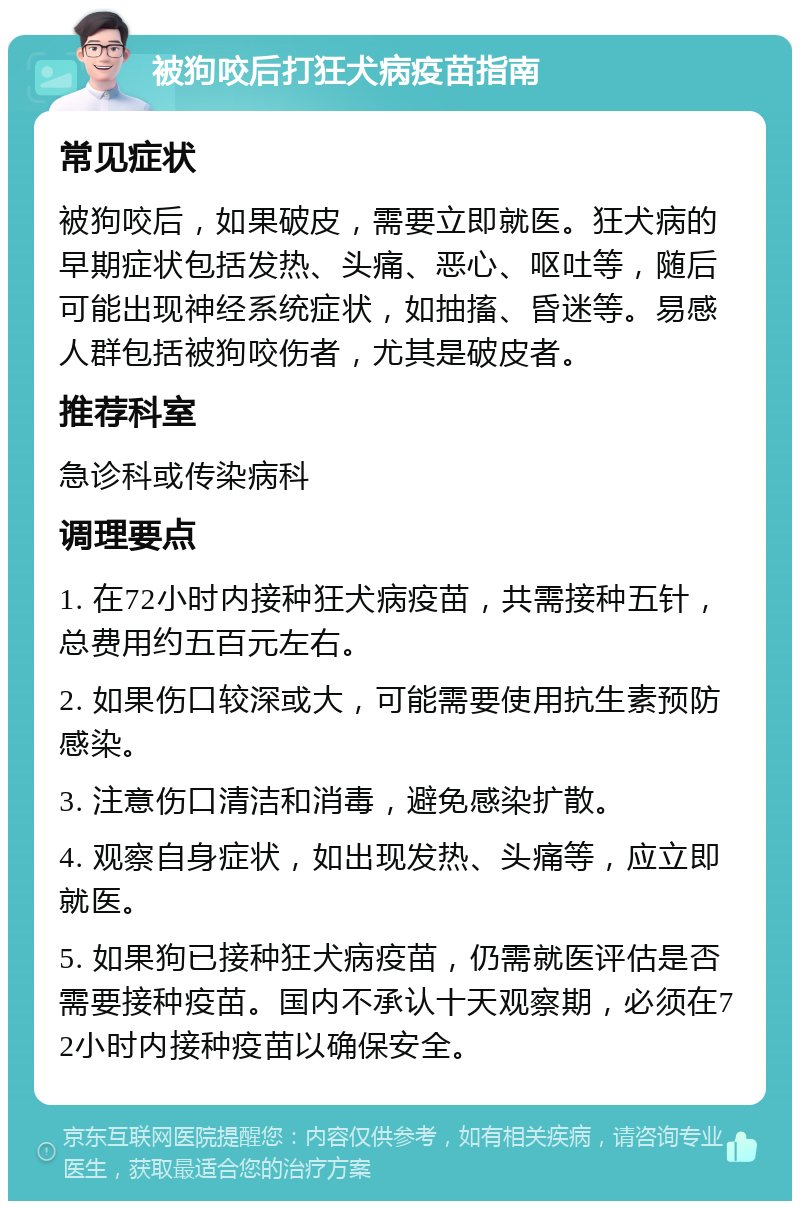 被狗咬后打狂犬病疫苗指南 常见症状 被狗咬后，如果破皮，需要立即就医。狂犬病的早期症状包括发热、头痛、恶心、呕吐等，随后可能出现神经系统症状，如抽搐、昏迷等。易感人群包括被狗咬伤者，尤其是破皮者。 推荐科室 急诊科或传染病科 调理要点 1. 在72小时内接种狂犬病疫苗，共需接种五针，总费用约五百元左右。 2. 如果伤口较深或大，可能需要使用抗生素预防感染。 3. 注意伤口清洁和消毒，避免感染扩散。 4. 观察自身症状，如出现发热、头痛等，应立即就医。 5. 如果狗已接种狂犬病疫苗，仍需就医评估是否需要接种疫苗。国内不承认十天观察期，必须在72小时内接种疫苗以确保安全。