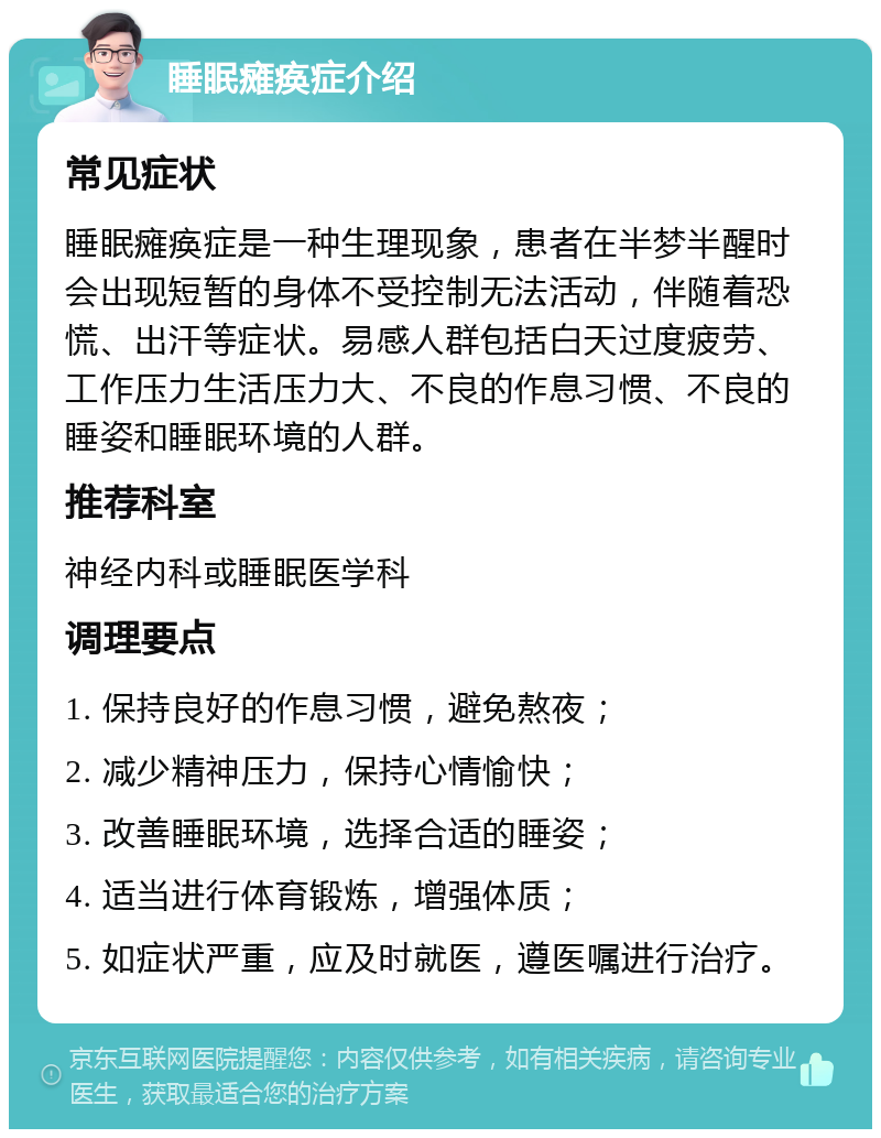 睡眠瘫痪症介绍 常见症状 睡眠瘫痪症是一种生理现象，患者在半梦半醒时会出现短暂的身体不受控制无法活动，伴随着恐慌、出汗等症状。易感人群包括白天过度疲劳、工作压力生活压力大、不良的作息习惯、不良的睡姿和睡眠环境的人群。 推荐科室 神经内科或睡眠医学科 调理要点 1. 保持良好的作息习惯，避免熬夜； 2. 减少精神压力，保持心情愉快； 3. 改善睡眠环境，选择合适的睡姿； 4. 适当进行体育锻炼，增强体质； 5. 如症状严重，应及时就医，遵医嘱进行治疗。