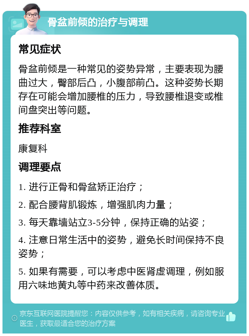 骨盆前倾的治疗与调理 常见症状 骨盆前倾是一种常见的姿势异常，主要表现为腰曲过大，臀部后凸，小腹部前凸。这种姿势长期存在可能会增加腰椎的压力，导致腰椎退变或椎间盘突出等问题。 推荐科室 康复科 调理要点 1. 进行正骨和骨盆矫正治疗； 2. 配合腰背肌锻炼，增强肌肉力量； 3. 每天靠墙站立3-5分钟，保持正确的站姿； 4. 注意日常生活中的姿势，避免长时间保持不良姿势； 5. 如果有需要，可以考虑中医肾虚调理，例如服用六味地黄丸等中药来改善体质。