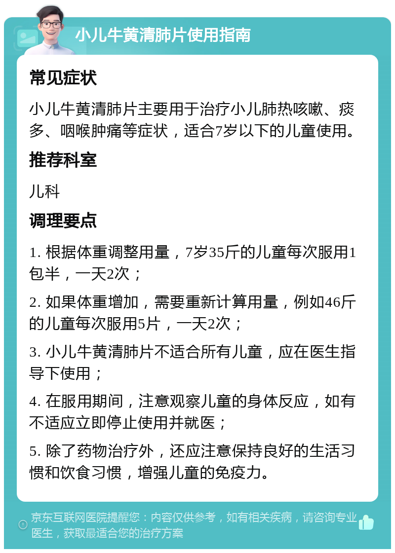 小儿牛黄清肺片使用指南 常见症状 小儿牛黄清肺片主要用于治疗小儿肺热咳嗽、痰多、咽喉肿痛等症状，适合7岁以下的儿童使用。 推荐科室 儿科 调理要点 1. 根据体重调整用量，7岁35斤的儿童每次服用1包半，一天2次； 2. 如果体重增加，需要重新计算用量，例如46斤的儿童每次服用5片，一天2次； 3. 小儿牛黄清肺片不适合所有儿童，应在医生指导下使用； 4. 在服用期间，注意观察儿童的身体反应，如有不适应立即停止使用并就医； 5. 除了药物治疗外，还应注意保持良好的生活习惯和饮食习惯，增强儿童的免疫力。