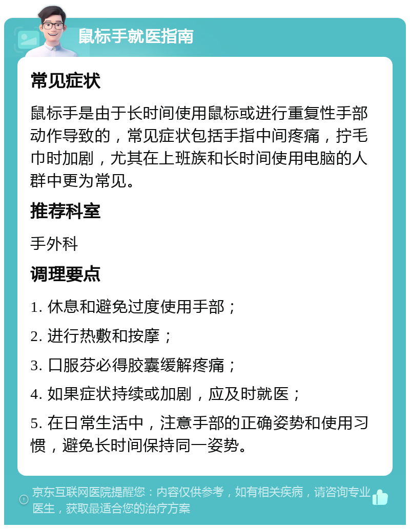 鼠标手就医指南 常见症状 鼠标手是由于长时间使用鼠标或进行重复性手部动作导致的，常见症状包括手指中间疼痛，拧毛巾时加剧，尤其在上班族和长时间使用电脑的人群中更为常见。 推荐科室 手外科 调理要点 1. 休息和避免过度使用手部； 2. 进行热敷和按摩； 3. 口服芬必得胶囊缓解疼痛； 4. 如果症状持续或加剧，应及时就医； 5. 在日常生活中，注意手部的正确姿势和使用习惯，避免长时间保持同一姿势。