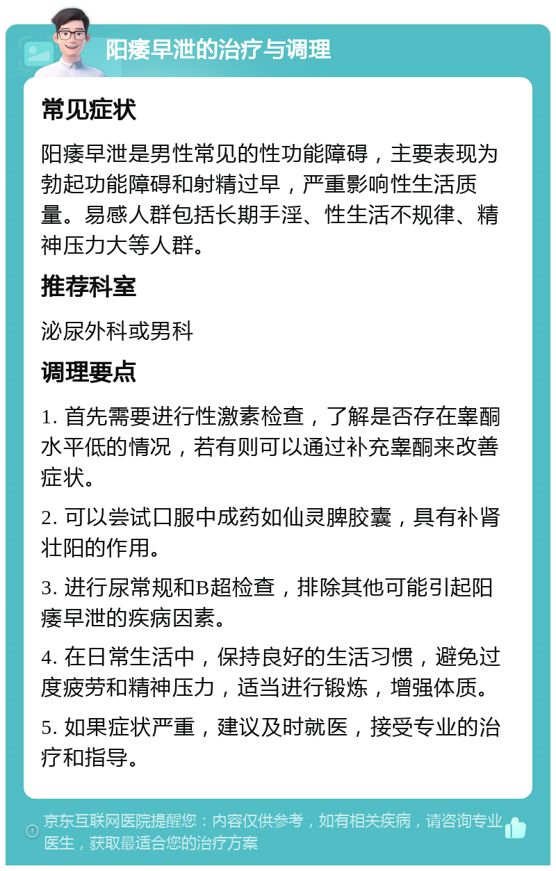 阳痿早泄的治疗与调理 常见症状 阳痿早泄是男性常见的性功能障碍，主要表现为勃起功能障碍和射精过早，严重影响性生活质量。易感人群包括长期手淫、性生活不规律、精神压力大等人群。 推荐科室 泌尿外科或男科 调理要点 1. 首先需要进行性激素检查，了解是否存在睾酮水平低的情况，若有则可以通过补充睾酮来改善症状。 2. 可以尝试口服中成药如仙灵脾胶囊，具有补肾壮阳的作用。 3. 进行尿常规和B超检查，排除其他可能引起阳痿早泄的疾病因素。 4. 在日常生活中，保持良好的生活习惯，避免过度疲劳和精神压力，适当进行锻炼，增强体质。 5. 如果症状严重，建议及时就医，接受专业的治疗和指导。