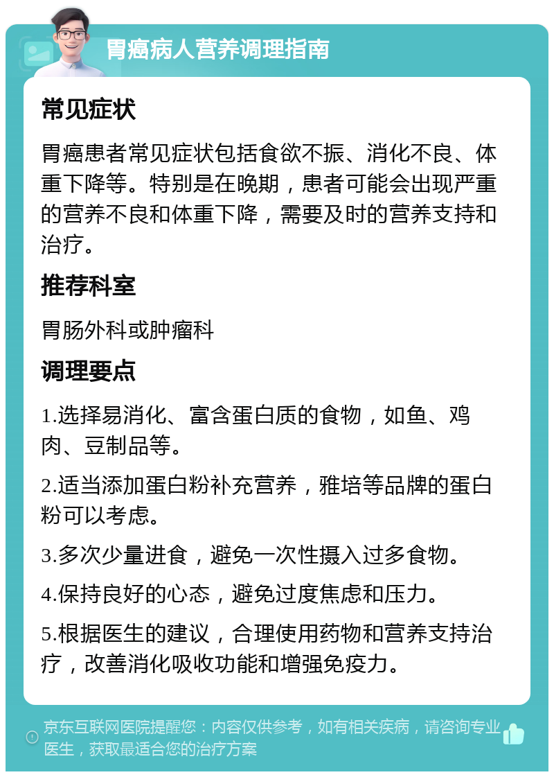 胃癌病人营养调理指南 常见症状 胃癌患者常见症状包括食欲不振、消化不良、体重下降等。特别是在晚期，患者可能会出现严重的营养不良和体重下降，需要及时的营养支持和治疗。 推荐科室 胃肠外科或肿瘤科 调理要点 1.选择易消化、富含蛋白质的食物，如鱼、鸡肉、豆制品等。 2.适当添加蛋白粉补充营养，雅培等品牌的蛋白粉可以考虑。 3.多次少量进食，避免一次性摄入过多食物。 4.保持良好的心态，避免过度焦虑和压力。 5.根据医生的建议，合理使用药物和营养支持治疗，改善消化吸收功能和增强免疫力。