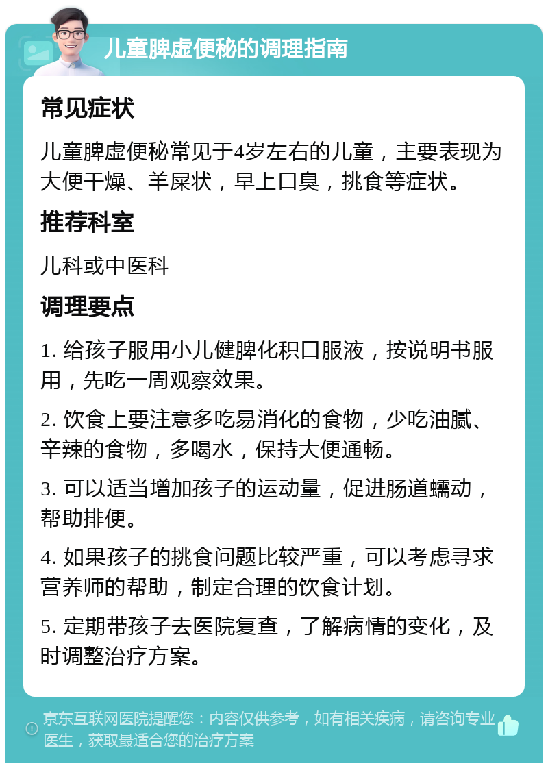 儿童脾虚便秘的调理指南 常见症状 儿童脾虚便秘常见于4岁左右的儿童，主要表现为大便干燥、羊屎状，早上口臭，挑食等症状。 推荐科室 儿科或中医科 调理要点 1. 给孩子服用小儿健脾化积口服液，按说明书服用，先吃一周观察效果。 2. 饮食上要注意多吃易消化的食物，少吃油腻、辛辣的食物，多喝水，保持大便通畅。 3. 可以适当增加孩子的运动量，促进肠道蠕动，帮助排便。 4. 如果孩子的挑食问题比较严重，可以考虑寻求营养师的帮助，制定合理的饮食计划。 5. 定期带孩子去医院复查，了解病情的变化，及时调整治疗方案。