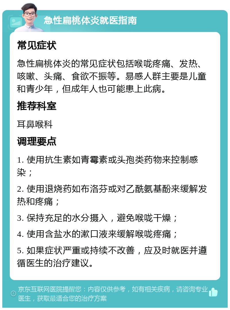 急性扁桃体炎就医指南 常见症状 急性扁桃体炎的常见症状包括喉咙疼痛、发热、咳嗽、头痛、食欲不振等。易感人群主要是儿童和青少年，但成年人也可能患上此病。 推荐科室 耳鼻喉科 调理要点 1. 使用抗生素如青霉素或头孢类药物来控制感染； 2. 使用退烧药如布洛芬或对乙酰氨基酚来缓解发热和疼痛； 3. 保持充足的水分摄入，避免喉咙干燥； 4. 使用含盐水的漱口液来缓解喉咙疼痛； 5. 如果症状严重或持续不改善，应及时就医并遵循医生的治疗建议。