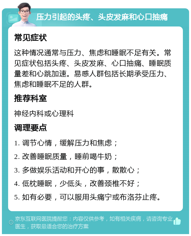 压力引起的头疼、头皮发麻和心口抽痛 常见症状 这种情况通常与压力、焦虑和睡眠不足有关。常见症状包括头疼、头皮发麻、心口抽痛、睡眠质量差和心跳加速。易感人群包括长期承受压力、焦虑和睡眠不足的人群。 推荐科室 神经内科或心理科 调理要点 1. 调节心情，缓解压力和焦虑； 2. 改善睡眠质量，睡前喝牛奶； 3. 多做娱乐活动和开心的事，散散心； 4. 低枕睡眠，少低头，改善颈椎不好； 5. 如有必要，可以服用头痛宁或布洛芬止疼。