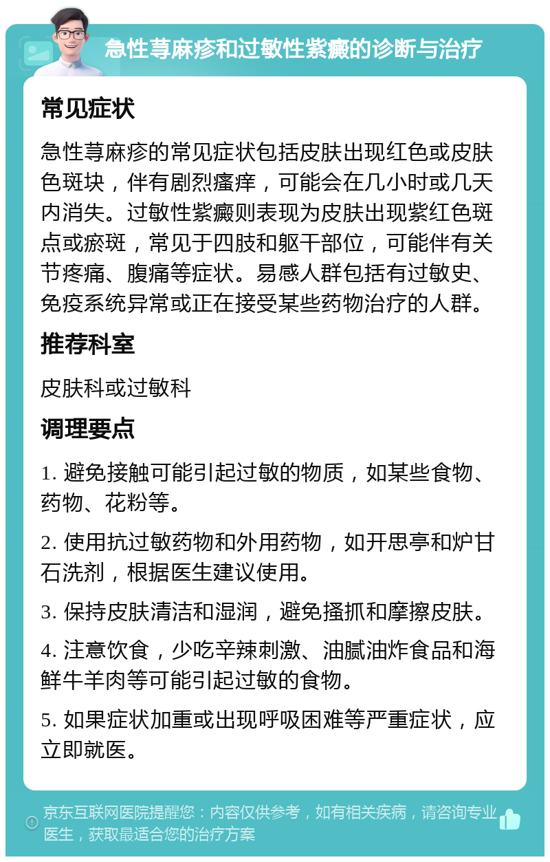 急性荨麻疹和过敏性紫癜的诊断与治疗 常见症状 急性荨麻疹的常见症状包括皮肤出现红色或皮肤色斑块，伴有剧烈瘙痒，可能会在几小时或几天内消失。过敏性紫癜则表现为皮肤出现紫红色斑点或瘀斑，常见于四肢和躯干部位，可能伴有关节疼痛、腹痛等症状。易感人群包括有过敏史、免疫系统异常或正在接受某些药物治疗的人群。 推荐科室 皮肤科或过敏科 调理要点 1. 避免接触可能引起过敏的物质，如某些食物、药物、花粉等。 2. 使用抗过敏药物和外用药物，如开思亭和炉甘石洗剂，根据医生建议使用。 3. 保持皮肤清洁和湿润，避免搔抓和摩擦皮肤。 4. 注意饮食，少吃辛辣刺激、油腻油炸食品和海鲜牛羊肉等可能引起过敏的食物。 5. 如果症状加重或出现呼吸困难等严重症状，应立即就医。