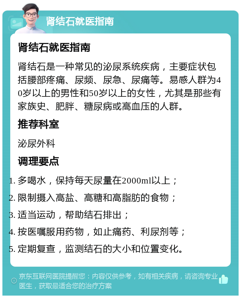 肾结石就医指南 肾结石就医指南 肾结石是一种常见的泌尿系统疾病，主要症状包括腰部疼痛、尿频、尿急、尿痛等。易感人群为40岁以上的男性和50岁以上的女性，尤其是那些有家族史、肥胖、糖尿病或高血压的人群。 推荐科室 泌尿外科 调理要点 多喝水，保持每天尿量在2000ml以上； 限制摄入高盐、高糖和高脂肪的食物； 适当运动，帮助结石排出； 按医嘱服用药物，如止痛药、利尿剂等； 定期复查，监测结石的大小和位置变化。