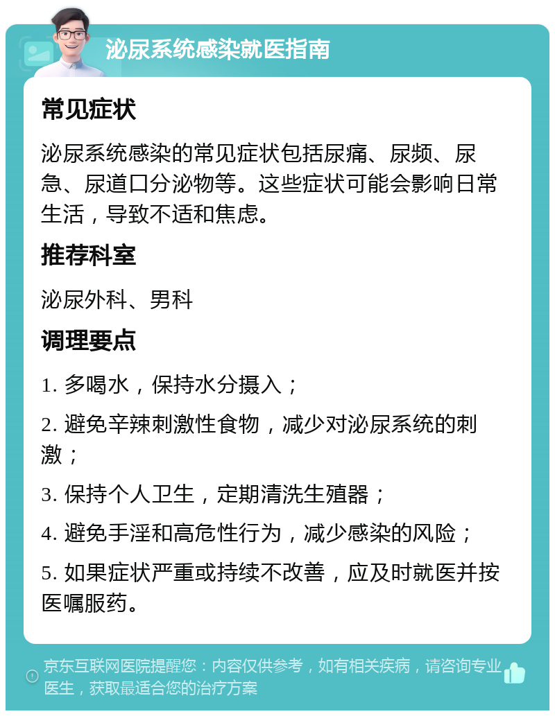 泌尿系统感染就医指南 常见症状 泌尿系统感染的常见症状包括尿痛、尿频、尿急、尿道口分泌物等。这些症状可能会影响日常生活，导致不适和焦虑。 推荐科室 泌尿外科、男科 调理要点 1. 多喝水，保持水分摄入； 2. 避免辛辣刺激性食物，减少对泌尿系统的刺激； 3. 保持个人卫生，定期清洗生殖器； 4. 避免手淫和高危性行为，减少感染的风险； 5. 如果症状严重或持续不改善，应及时就医并按医嘱服药。