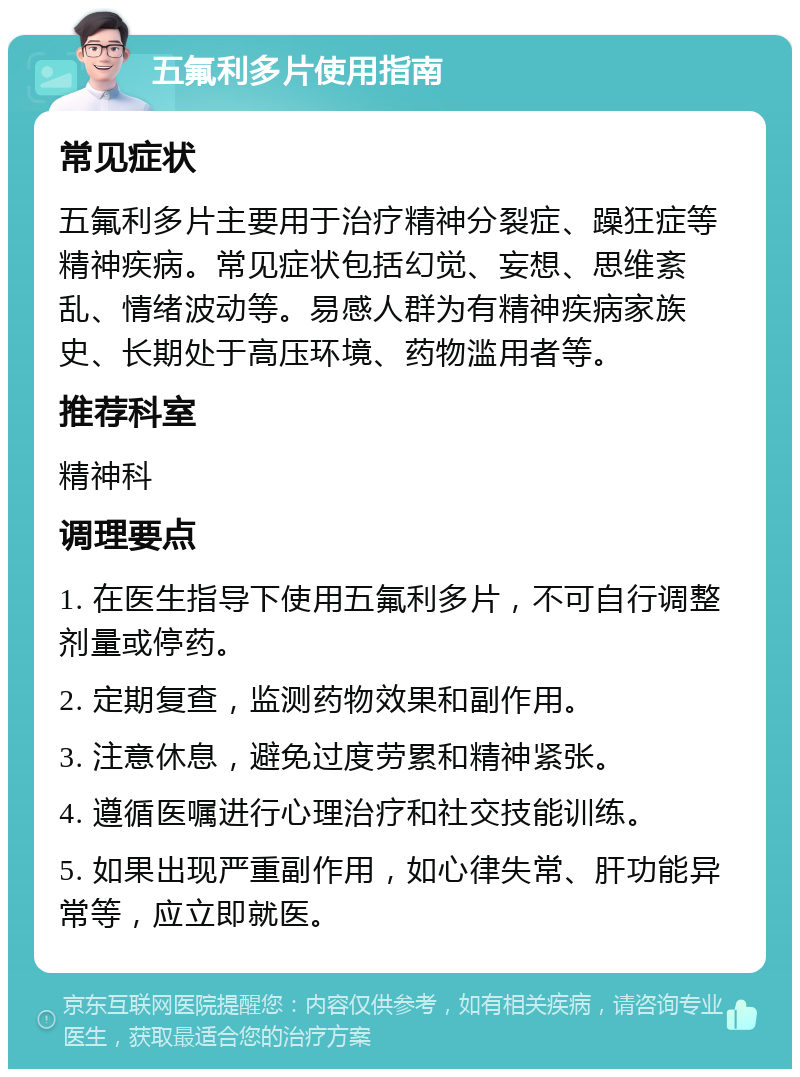 五氟利多片使用指南 常见症状 五氟利多片主要用于治疗精神分裂症、躁狂症等精神疾病。常见症状包括幻觉、妄想、思维紊乱、情绪波动等。易感人群为有精神疾病家族史、长期处于高压环境、药物滥用者等。 推荐科室 精神科 调理要点 1. 在医生指导下使用五氟利多片，不可自行调整剂量或停药。 2. 定期复查，监测药物效果和副作用。 3. 注意休息，避免过度劳累和精神紧张。 4. 遵循医嘱进行心理治疗和社交技能训练。 5. 如果出现严重副作用，如心律失常、肝功能异常等，应立即就医。