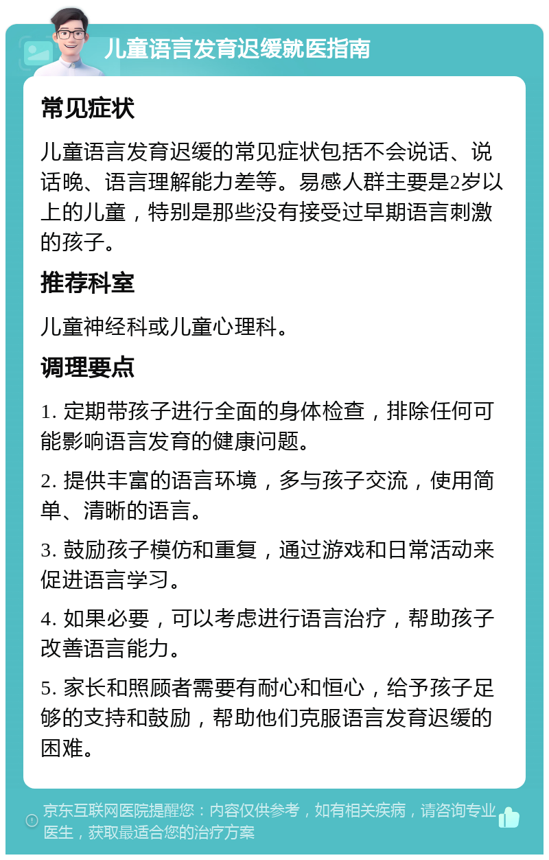 儿童语言发育迟缓就医指南 常见症状 儿童语言发育迟缓的常见症状包括不会说话、说话晚、语言理解能力差等。易感人群主要是2岁以上的儿童，特别是那些没有接受过早期语言刺激的孩子。 推荐科室 儿童神经科或儿童心理科。 调理要点 1. 定期带孩子进行全面的身体检查，排除任何可能影响语言发育的健康问题。 2. 提供丰富的语言环境，多与孩子交流，使用简单、清晰的语言。 3. 鼓励孩子模仿和重复，通过游戏和日常活动来促进语言学习。 4. 如果必要，可以考虑进行语言治疗，帮助孩子改善语言能力。 5. 家长和照顾者需要有耐心和恒心，给予孩子足够的支持和鼓励，帮助他们克服语言发育迟缓的困难。