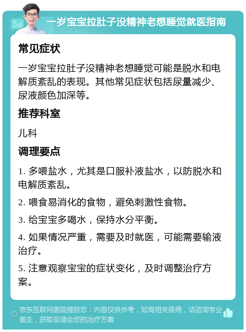 一岁宝宝拉肚子没精神老想睡觉就医指南 常见症状 一岁宝宝拉肚子没精神老想睡觉可能是脱水和电解质紊乱的表现。其他常见症状包括尿量减少、尿液颜色加深等。 推荐科室 儿科 调理要点 1. 多喂盐水，尤其是口服补液盐水，以防脱水和电解质紊乱。 2. 喂食易消化的食物，避免刺激性食物。 3. 给宝宝多喝水，保持水分平衡。 4. 如果情况严重，需要及时就医，可能需要输液治疗。 5. 注意观察宝宝的症状变化，及时调整治疗方案。