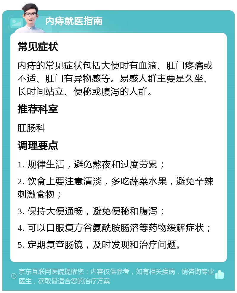 内痔就医指南 常见症状 内痔的常见症状包括大便时有血滴、肛门疼痛或不适、肛门有异物感等。易感人群主要是久坐、长时间站立、便秘或腹泻的人群。 推荐科室 肛肠科 调理要点 1. 规律生活，避免熬夜和过度劳累； 2. 饮食上要注意清淡，多吃蔬菜水果，避免辛辣刺激食物； 3. 保持大便通畅，避免便秘和腹泻； 4. 可以口服复方谷氨酰胺肠溶等药物缓解症状； 5. 定期复查肠镜，及时发现和治疗问题。