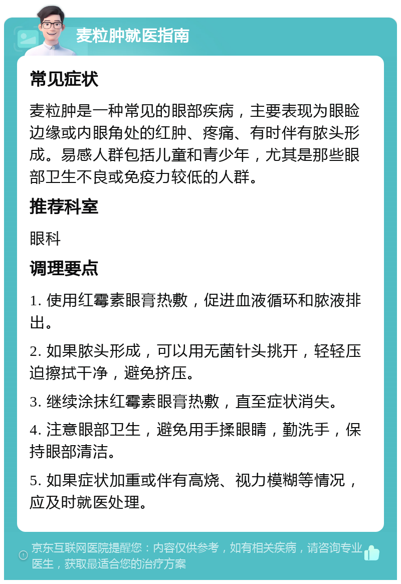 麦粒肿就医指南 常见症状 麦粒肿是一种常见的眼部疾病，主要表现为眼睑边缘或内眼角处的红肿、疼痛、有时伴有脓头形成。易感人群包括儿童和青少年，尤其是那些眼部卫生不良或免疫力较低的人群。 推荐科室 眼科 调理要点 1. 使用红霉素眼膏热敷，促进血液循环和脓液排出。 2. 如果脓头形成，可以用无菌针头挑开，轻轻压迫擦拭干净，避免挤压。 3. 继续涂抹红霉素眼膏热敷，直至症状消失。 4. 注意眼部卫生，避免用手揉眼睛，勤洗手，保持眼部清洁。 5. 如果症状加重或伴有高烧、视力模糊等情况，应及时就医处理。