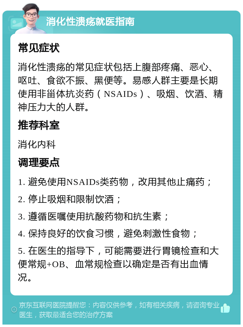 消化性溃疡就医指南 常见症状 消化性溃疡的常见症状包括上腹部疼痛、恶心、呕吐、食欲不振、黑便等。易感人群主要是长期使用非甾体抗炎药（NSAIDs）、吸烟、饮酒、精神压力大的人群。 推荐科室 消化内科 调理要点 1. 避免使用NSAIDs类药物，改用其他止痛药； 2. 停止吸烟和限制饮酒； 3. 遵循医嘱使用抗酸药物和抗生素； 4. 保持良好的饮食习惯，避免刺激性食物； 5. 在医生的指导下，可能需要进行胃镜检查和大便常规+OB、血常规检查以确定是否有出血情况。