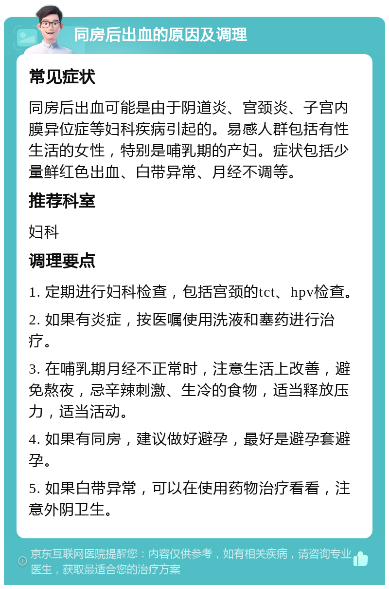 同房后出血的原因及调理 常见症状 同房后出血可能是由于阴道炎、宫颈炎、子宫内膜异位症等妇科疾病引起的。易感人群包括有性生活的女性，特别是哺乳期的产妇。症状包括少量鲜红色出血、白带异常、月经不调等。 推荐科室 妇科 调理要点 1. 定期进行妇科检查，包括宫颈的tct、hpv检查。 2. 如果有炎症，按医嘱使用洗液和塞药进行治疗。 3. 在哺乳期月经不正常时，注意生活上改善，避免熬夜，忌辛辣刺激、生冷的食物，适当释放压力，适当活动。 4. 如果有同房，建议做好避孕，最好是避孕套避孕。 5. 如果白带异常，可以在使用药物治疗看看，注意外阴卫生。