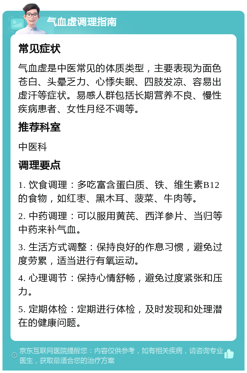 气血虚调理指南 常见症状 气血虚是中医常见的体质类型，主要表现为面色苍白、头晕乏力、心悸失眠、四肢发凉、容易出虚汗等症状。易感人群包括长期营养不良、慢性疾病患者、女性月经不调等。 推荐科室 中医科 调理要点 1. 饮食调理：多吃富含蛋白质、铁、维生素B12的食物，如红枣、黑木耳、菠菜、牛肉等。 2. 中药调理：可以服用黄芪、西洋参片、当归等中药来补气血。 3. 生活方式调整：保持良好的作息习惯，避免过度劳累，适当进行有氧运动。 4. 心理调节：保持心情舒畅，避免过度紧张和压力。 5. 定期体检：定期进行体检，及时发现和处理潜在的健康问题。