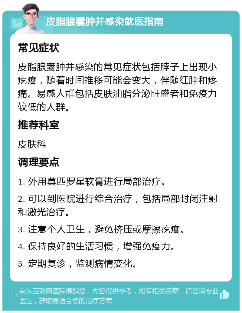 皮脂腺囊肿并感染就医指南 常见症状 皮脂腺囊肿并感染的常见症状包括脖子上出现小疙瘩，随着时间推移可能会变大，伴随红肿和疼痛。易感人群包括皮肤油脂分泌旺盛者和免疫力较低的人群。 推荐科室 皮肤科 调理要点 1. 外用莫匹罗星软膏进行局部治疗。 2. 可以到医院进行综合治疗，包括局部封闭注射和激光治疗。 3. 注意个人卫生，避免挤压或摩擦疙瘩。 4. 保持良好的生活习惯，增强免疫力。 5. 定期复诊，监测病情变化。