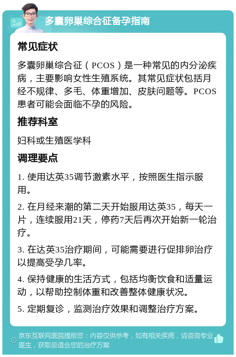 多囊卵巢综合征备孕指南 常见症状 多囊卵巢综合征（PCOS）是一种常见的内分泌疾病，主要影响女性生殖系统。其常见症状包括月经不规律、多毛、体重增加、皮肤问题等。PCOS患者可能会面临不孕的风险。 推荐科室 妇科或生殖医学科 调理要点 1. 使用达英35调节激素水平，按照医生指示服用。 2. 在月经来潮的第二天开始服用达英35，每天一片，连续服用21天，停药7天后再次开始新一轮治疗。 3. 在达英35治疗期间，可能需要进行促排卵治疗以提高受孕几率。 4. 保持健康的生活方式，包括均衡饮食和适量运动，以帮助控制体重和改善整体健康状况。 5. 定期复诊，监测治疗效果和调整治疗方案。