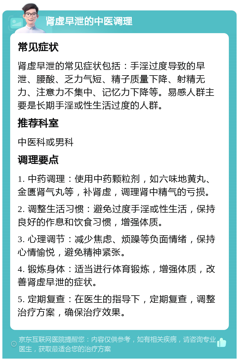 肾虚早泄的中医调理 常见症状 肾虚早泄的常见症状包括：手淫过度导致的早泄、腰酸、乏力气短、精子质量下降、射精无力、注意力不集中、记忆力下降等。易感人群主要是长期手淫或性生活过度的人群。 推荐科室 中医科或男科 调理要点 1. 中药调理：使用中药颗粒剂，如六味地黄丸、金匮肾气丸等，补肾虚，调理肾中精气的亏损。 2. 调整生活习惯：避免过度手淫或性生活，保持良好的作息和饮食习惯，增强体质。 3. 心理调节：减少焦虑、烦躁等负面情绪，保持心情愉悦，避免精神紧张。 4. 锻炼身体：适当进行体育锻炼，增强体质，改善肾虚早泄的症状。 5. 定期复查：在医生的指导下，定期复查，调整治疗方案，确保治疗效果。