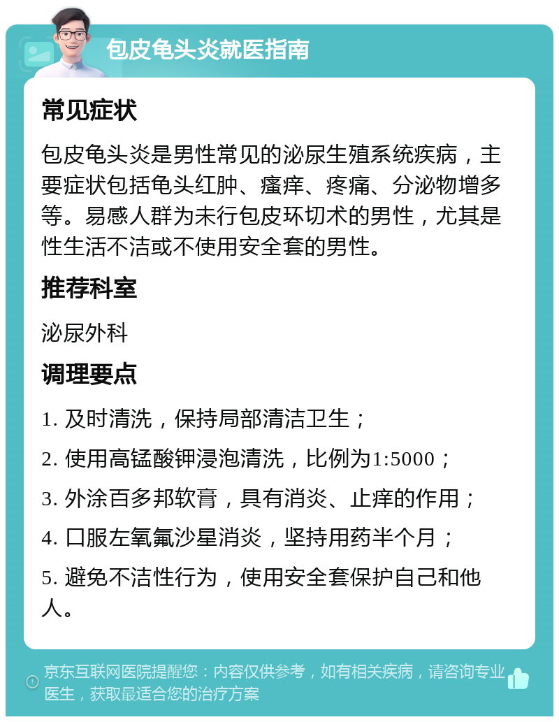 包皮龟头炎就医指南 常见症状 包皮龟头炎是男性常见的泌尿生殖系统疾病，主要症状包括龟头红肿、瘙痒、疼痛、分泌物增多等。易感人群为未行包皮环切术的男性，尤其是性生活不洁或不使用安全套的男性。 推荐科室 泌尿外科 调理要点 1. 及时清洗，保持局部清洁卫生； 2. 使用高锰酸钾浸泡清洗，比例为1:5000； 3. 外涂百多邦软膏，具有消炎、止痒的作用； 4. 口服左氧氟沙星消炎，坚持用药半个月； 5. 避免不洁性行为，使用安全套保护自己和他人。