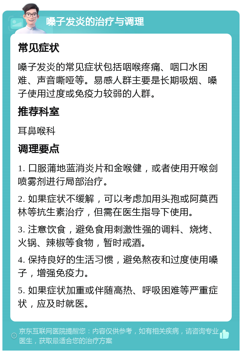 嗓子发炎的治疗与调理 常见症状 嗓子发炎的常见症状包括咽喉疼痛、咽口水困难、声音嘶哑等。易感人群主要是长期吸烟、嗓子使用过度或免疫力较弱的人群。 推荐科室 耳鼻喉科 调理要点 1. 口服蒲地蓝消炎片和金喉健，或者使用开喉剑喷雾剂进行局部治疗。 2. 如果症状不缓解，可以考虑加用头孢或阿莫西林等抗生素治疗，但需在医生指导下使用。 3. 注意饮食，避免食用刺激性强的调料、烧烤、火锅、辣椒等食物，暂时戒酒。 4. 保持良好的生活习惯，避免熬夜和过度使用嗓子，增强免疫力。 5. 如果症状加重或伴随高热、呼吸困难等严重症状，应及时就医。