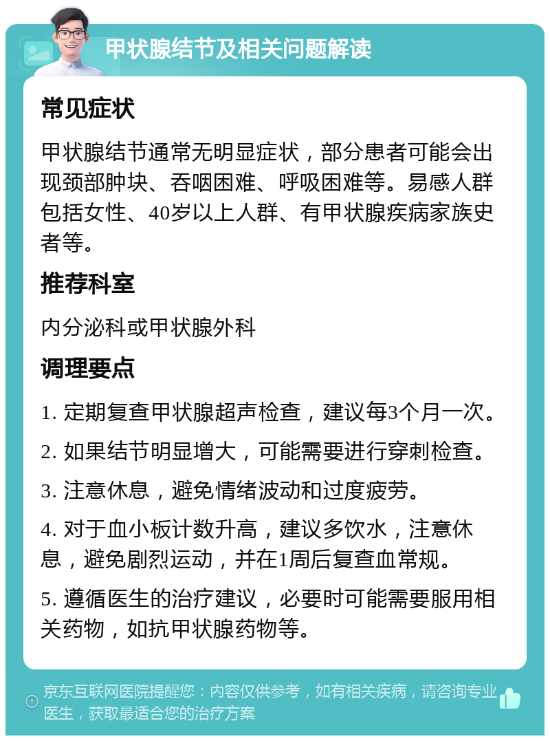 甲状腺结节及相关问题解读 常见症状 甲状腺结节通常无明显症状，部分患者可能会出现颈部肿块、吞咽困难、呼吸困难等。易感人群包括女性、40岁以上人群、有甲状腺疾病家族史者等。 推荐科室 内分泌科或甲状腺外科 调理要点 1. 定期复查甲状腺超声检查，建议每3个月一次。 2. 如果结节明显增大，可能需要进行穿刺检查。 3. 注意休息，避免情绪波动和过度疲劳。 4. 对于血小板计数升高，建议多饮水，注意休息，避免剧烈运动，并在1周后复查血常规。 5. 遵循医生的治疗建议，必要时可能需要服用相关药物，如抗甲状腺药物等。