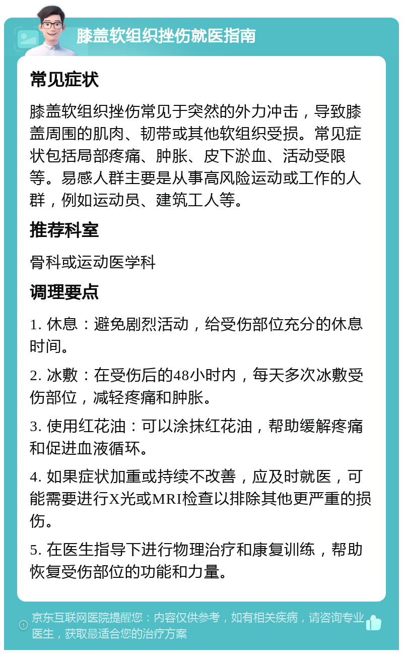 膝盖软组织挫伤就医指南 常见症状 膝盖软组织挫伤常见于突然的外力冲击，导致膝盖周围的肌肉、韧带或其他软组织受损。常见症状包括局部疼痛、肿胀、皮下淤血、活动受限等。易感人群主要是从事高风险运动或工作的人群，例如运动员、建筑工人等。 推荐科室 骨科或运动医学科 调理要点 1. 休息：避免剧烈活动，给受伤部位充分的休息时间。 2. 冰敷：在受伤后的48小时内，每天多次冰敷受伤部位，减轻疼痛和肿胀。 3. 使用红花油：可以涂抹红花油，帮助缓解疼痛和促进血液循环。 4. 如果症状加重或持续不改善，应及时就医，可能需要进行X光或MRI检查以排除其他更严重的损伤。 5. 在医生指导下进行物理治疗和康复训练，帮助恢复受伤部位的功能和力量。