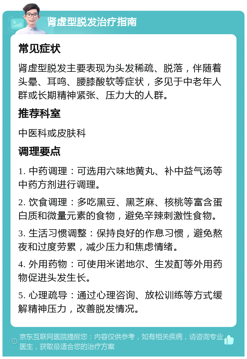 肾虚型脱发治疗指南 常见症状 肾虚型脱发主要表现为头发稀疏、脱落，伴随着头晕、耳鸣、腰膝酸软等症状，多见于中老年人群或长期精神紧张、压力大的人群。 推荐科室 中医科或皮肤科 调理要点 1. 中药调理：可选用六味地黄丸、补中益气汤等中药方剂进行调理。 2. 饮食调理：多吃黑豆、黑芝麻、核桃等富含蛋白质和微量元素的食物，避免辛辣刺激性食物。 3. 生活习惯调整：保持良好的作息习惯，避免熬夜和过度劳累，减少压力和焦虑情绪。 4. 外用药物：可使用米诺地尔、生发酊等外用药物促进头发生长。 5. 心理疏导：通过心理咨询、放松训练等方式缓解精神压力，改善脱发情况。