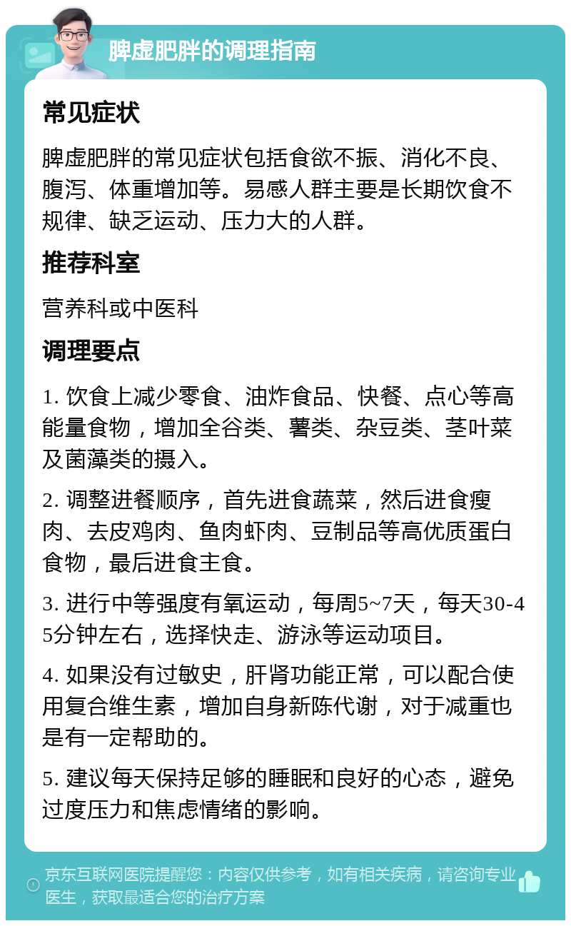 脾虚肥胖的调理指南 常见症状 脾虚肥胖的常见症状包括食欲不振、消化不良、腹泻、体重增加等。易感人群主要是长期饮食不规律、缺乏运动、压力大的人群。 推荐科室 营养科或中医科 调理要点 1. 饮食上减少零食、油炸食品、快餐、点心等高能量食物，增加全谷类、薯类、杂豆类、茎叶菜及菌藻类的摄入。 2. 调整进餐顺序，首先进食蔬菜，然后进食瘦肉、去皮鸡肉、鱼肉虾肉、豆制品等高优质蛋白食物，最后进食主食。 3. 进行中等强度有氧运动，每周5~7天，每天30-45分钟左右，选择快走、游泳等运动项目。 4. 如果没有过敏史，肝肾功能正常，可以配合使用复合维生素，增加自身新陈代谢，对于减重也是有一定帮助的。 5. 建议每天保持足够的睡眠和良好的心态，避免过度压力和焦虑情绪的影响。