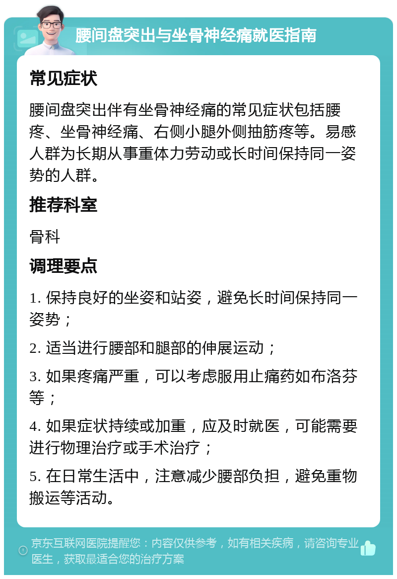 腰间盘突出与坐骨神经痛就医指南 常见症状 腰间盘突出伴有坐骨神经痛的常见症状包括腰疼、坐骨神经痛、右侧小腿外侧抽筋疼等。易感人群为长期从事重体力劳动或长时间保持同一姿势的人群。 推荐科室 骨科 调理要点 1. 保持良好的坐姿和站姿，避免长时间保持同一姿势； 2. 适当进行腰部和腿部的伸展运动； 3. 如果疼痛严重，可以考虑服用止痛药如布洛芬等； 4. 如果症状持续或加重，应及时就医，可能需要进行物理治疗或手术治疗； 5. 在日常生活中，注意减少腰部负担，避免重物搬运等活动。