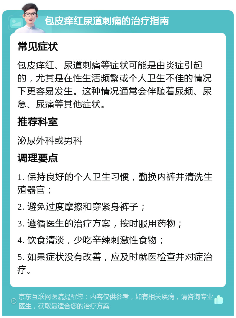 包皮痒红尿道刺痛的治疗指南 常见症状 包皮痒红、尿道刺痛等症状可能是由炎症引起的，尤其是在性生活频繁或个人卫生不佳的情况下更容易发生。这种情况通常会伴随着尿频、尿急、尿痛等其他症状。 推荐科室 泌尿外科或男科 调理要点 1. 保持良好的个人卫生习惯，勤换内裤并清洗生殖器官； 2. 避免过度摩擦和穿紧身裤子； 3. 遵循医生的治疗方案，按时服用药物； 4. 饮食清淡，少吃辛辣刺激性食物； 5. 如果症状没有改善，应及时就医检查并对症治疗。